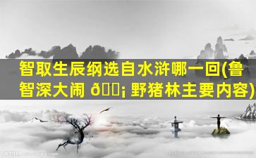 智取生辰纲选自水浒哪一回(鲁智深大闹 🐡 野猪林主要内容)